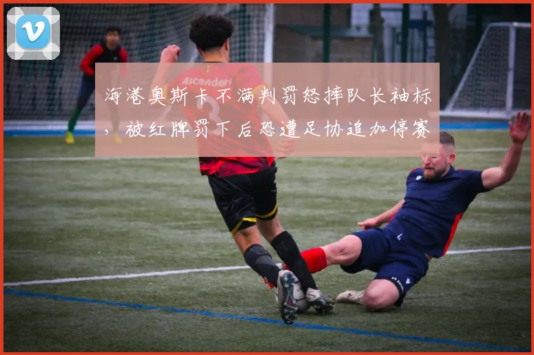 海港奥斯卡不满判罚怒摔队长袖标,被红牌罚下后恐遭足协追加停赛