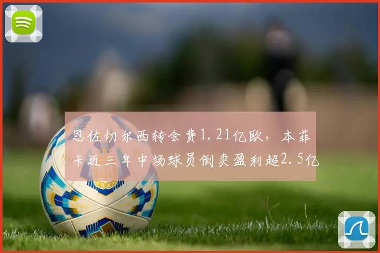 恩佐切尔西转会费1.21亿欧，本菲卡近三年中场球员倒卖盈利超2.5亿欧