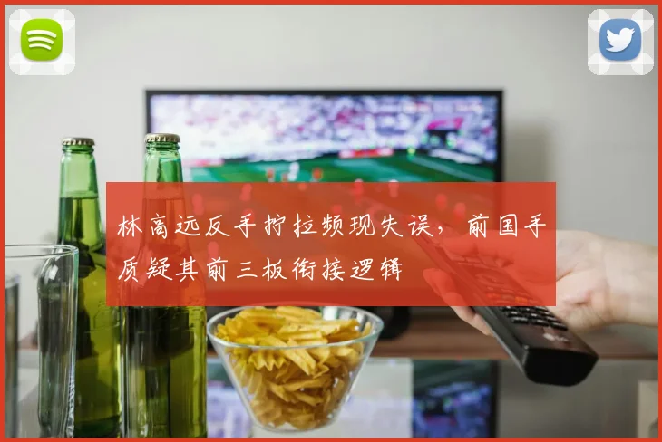 林高远反手拧拉频现失误，前国手质疑其前三板衔接逻辑