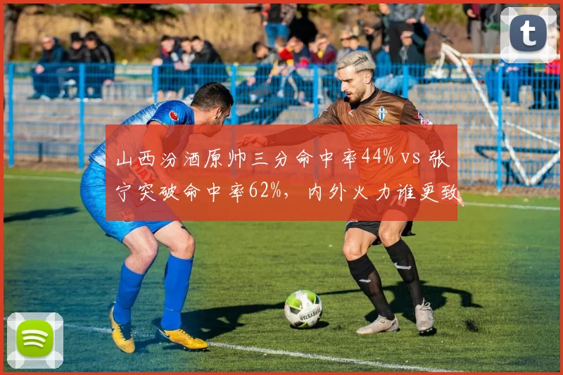 山西汾酒原帅三分命中率44% vs 张宁突破命中率62%，内外火力谁更致命？
