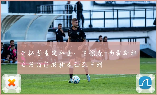 开拓者重建加速，亨德森+西蒙斯组合或打包换猛龙西亚卡姆