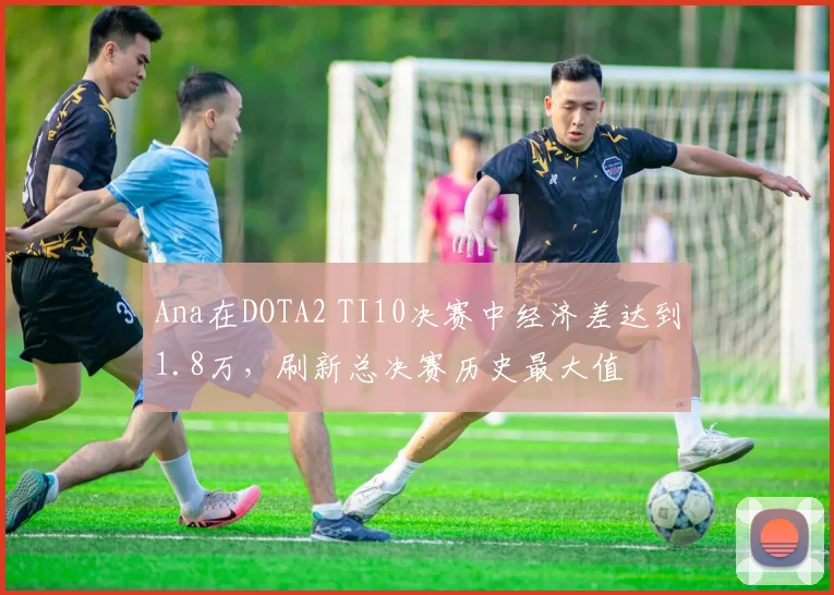 Ana在DOTA2 TI10决赛中经济差达到1.8万,刷新总决赛历史最大值