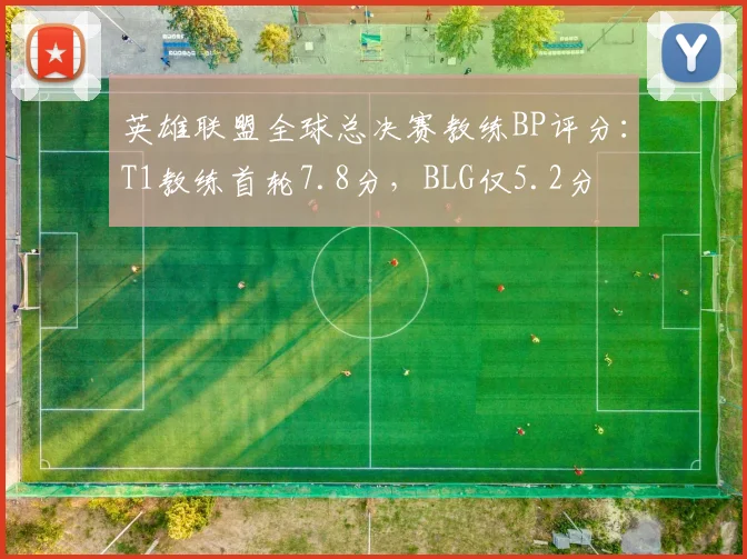 英雄联盟全球总决赛教练BP评分：T1教练首轮7.8分，BLG仅5.2分